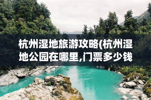 杭州湿地旅游攻略(杭州湿地公园在哪里,门票多少钱?)