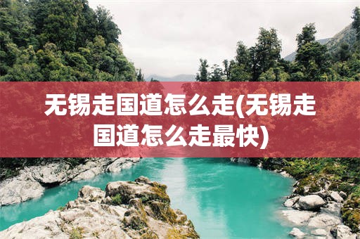无锡走国道怎么走(无锡走国道怎么走最快)