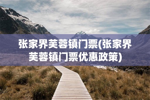 张家界芙蓉镇门票(张家界芙蓉镇门票优惠政策)