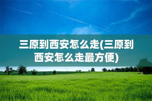 三原到西安怎么走(三原到西安怎么走最方便)