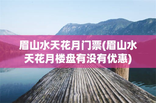 眉山水天花月门票(眉山水天花月楼盘有没有优惠)