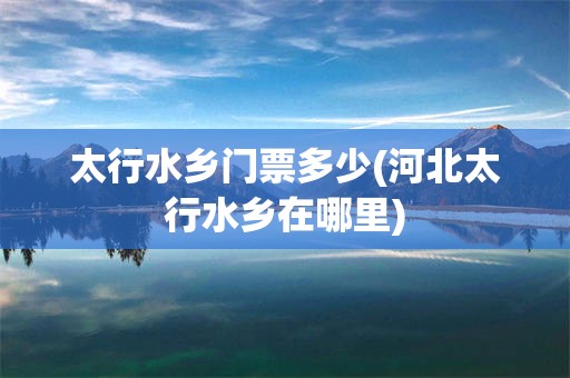 太行水乡门票多少(河北太行水乡在哪里)