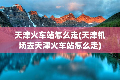 天津火车站怎么走(天津机场去天津火车站怎么走)