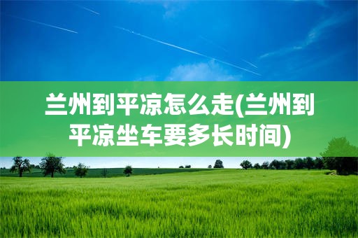 兰州到平凉怎么走(兰州到平凉坐车要多长时间)