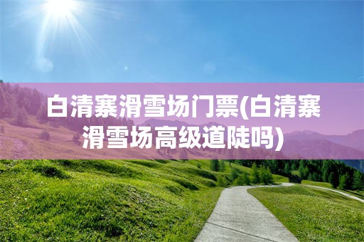 白清寨滑雪场门票(白清寨滑雪场高级道陡吗)
