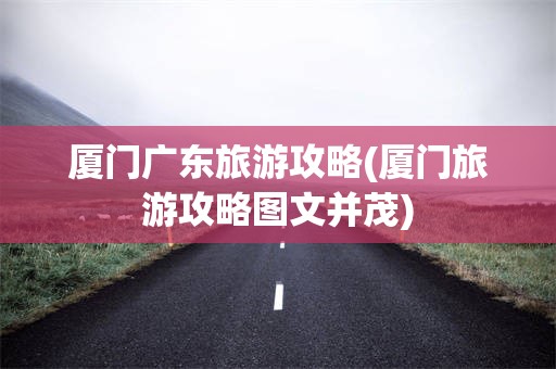 厦门广东旅游攻略(厦门旅游攻略图文并茂)