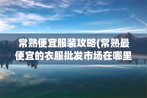 常熟便宜服装攻略(常熟最便宜的衣服批发市场在哪里)