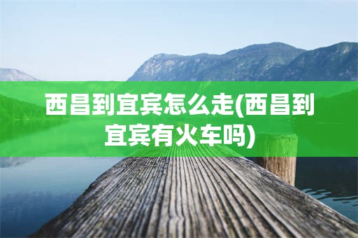 西昌到宜宾怎么走(西昌到宜宾有火车吗)