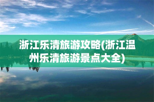 浙江乐清旅游攻略(浙江温州乐清旅游景点大全)