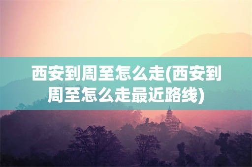 西安到周至怎么走(西安到周至怎么走最近路线)
