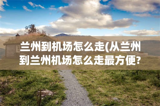 兰州到机场怎么走(从兰州到兰州机场怎么走最方便?)