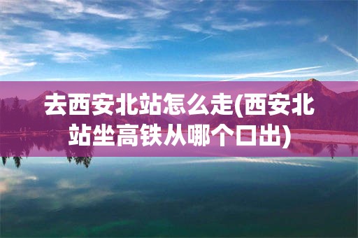 去西安北站怎么走(西安北站坐高铁从哪个口出)