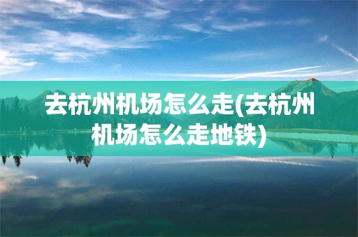 去杭州机场怎么走(去杭州机场怎么走地铁)