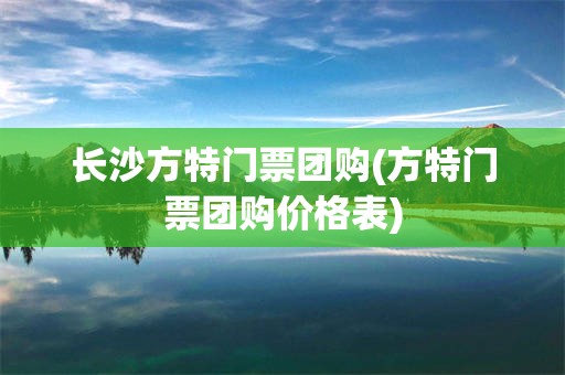 长沙方特门票团购(方特门票团购价格表)