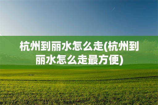 杭州到丽水怎么走(杭州到丽水怎么走最方便)