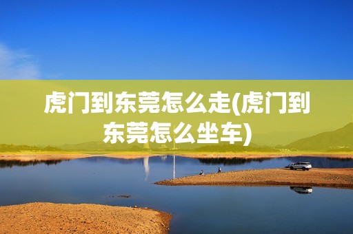 虎门到东莞怎么走(虎门到东莞怎么坐车)