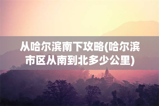 从哈尔滨南下攻略(哈尔滨市区从南到北多少公里)
