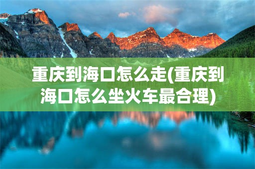重庆到海口怎么走(重庆到海口怎么坐火车最合理)