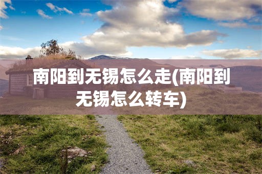 南阳到无锡怎么走(南阳到无锡怎么转车)