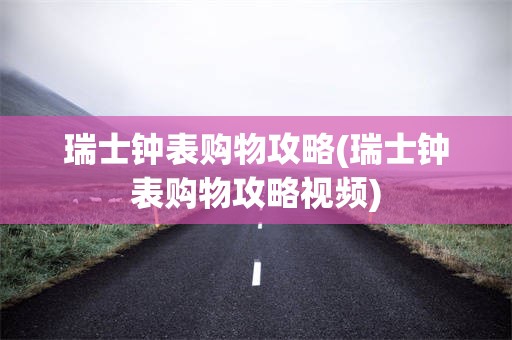 瑞士钟表购物攻略(瑞士钟表购物攻略视频)