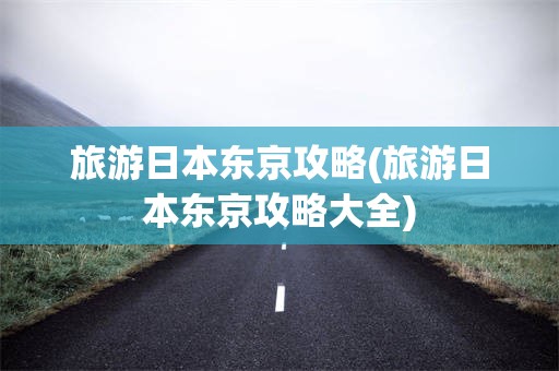 旅游日本东京攻略(旅游日本东京攻略大全)