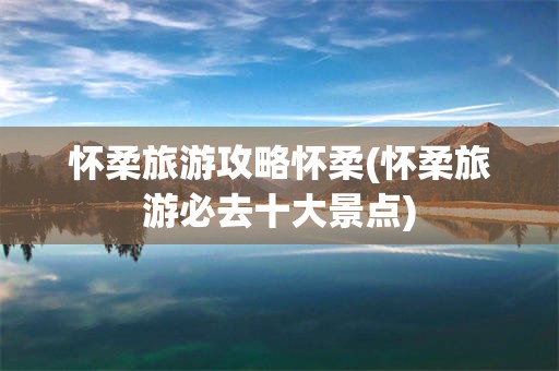 怀柔旅游攻略怀柔(怀柔旅游必去十大景点)