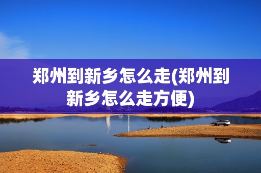 郑州到新乡怎么走(郑州到新乡怎么走方便)