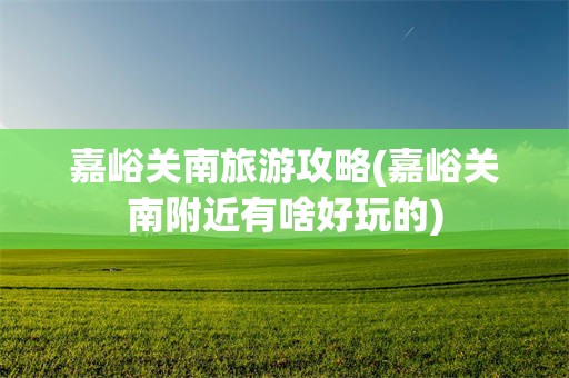 嘉峪关南旅游攻略(嘉峪关南附近有啥好玩的)