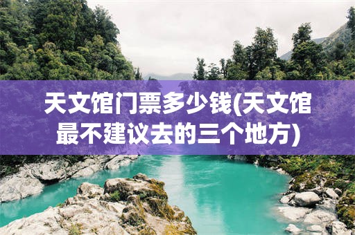 天文馆门票多少钱(天文馆最不建议去的三个地方)
