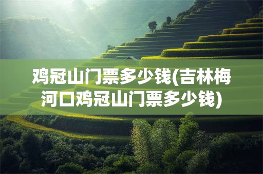 鸡冠山门票多少钱(吉林梅河口鸡冠山门票多少钱)