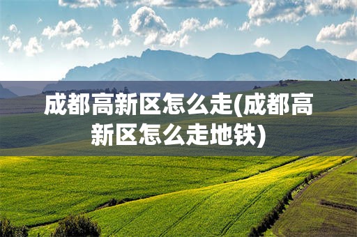成都高新区怎么走(成都高新区怎么走地铁)