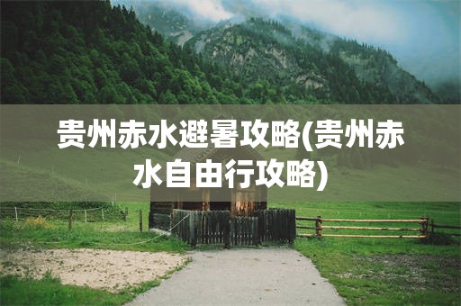 贵州赤水避暑攻略(贵州赤水自由行攻略)