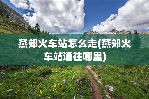 燕郊火车站怎么走(燕郊火车站通往哪里)