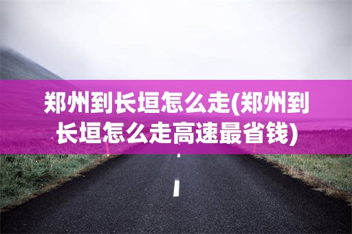 郑州到长垣怎么走(郑州到长垣怎么走高速最省钱)