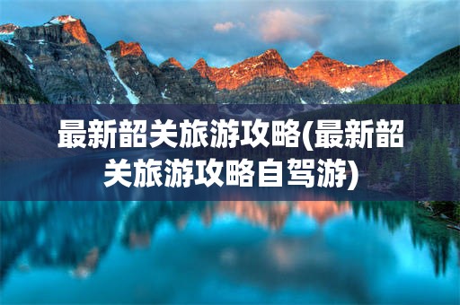 最新韶关旅游攻略(最新韶关旅游攻略自驾游)