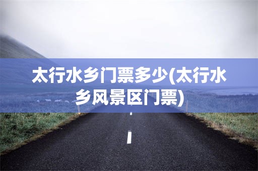 太行水乡门票多少(太行水乡风景区门票)