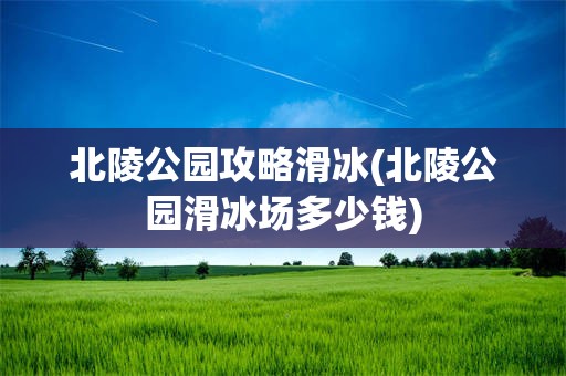 北陵公园攻略滑冰(北陵公园滑冰场多少钱)