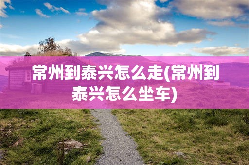 常州到泰兴怎么走(常州到泰兴怎么坐车)