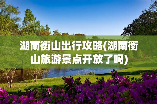 湖南衡山出行攻略(湖南衡山旅游景点开放了吗)
