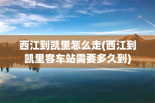 西江到凯里怎么走(西江到凯里客车站需要多久到)