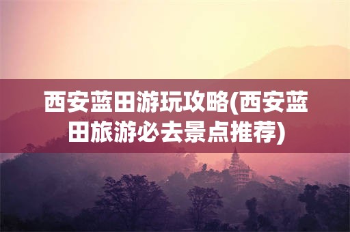 西安蓝田游玩攻略(西安蓝田旅游必去景点推荐)