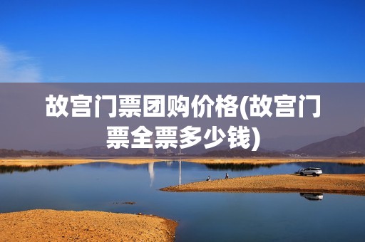 故宫门票团购价格(故宫门票全票多少钱)