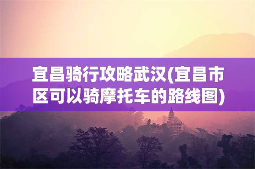 宜昌骑行攻略武汉(宜昌市区可以骑摩托车的路线图)