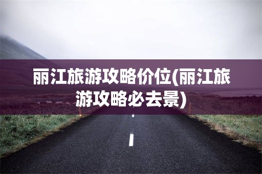 丽江旅游攻略价位(丽江旅游攻略必去景)