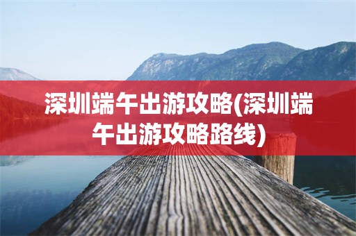 深圳端午出游攻略(深圳端午出游攻略路线)