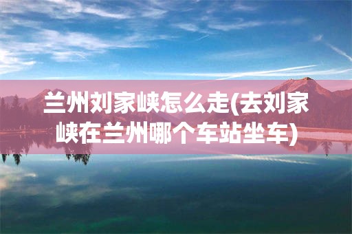 兰州刘家峡怎么走(去刘家峡在兰州哪个车站坐车)