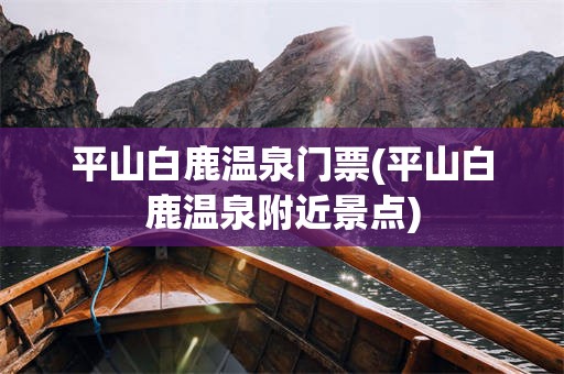 平山白鹿温泉门票(平山白鹿温泉附近景点)
