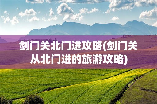剑门关北门进攻略(剑门关从北门进的旅游攻略)