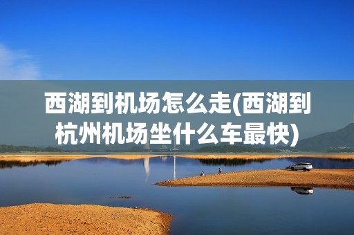 西湖到机场怎么走(西湖到杭州机场坐什么车最快)
