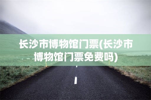 长沙市博物馆门票(长沙市博物馆门票免费吗)